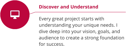 Discover and Understand  Every great project starts with understanding your unique needs. I dive deep into your vision, goals, and audience to create a strong foundation for success.