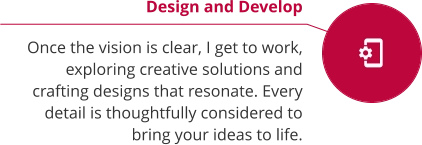 Design and Develop  Once the vision is clear, I get to work, exploring creative solutions and crafting designs that resonate. Every detail is thoughtfully considered to bring your ideas to life.