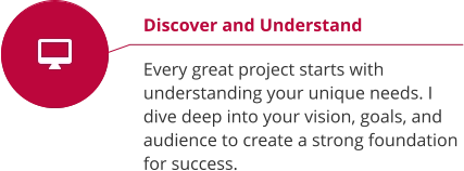 Discover and Understand  Every great project starts with understanding your unique needs. I dive deep into your vision, goals, and audience to create a strong foundation for success.